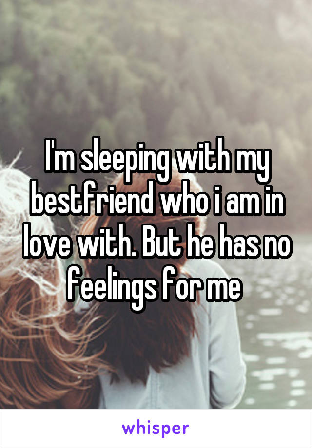 I'm sleeping with my bestfriend who i am in love with. But he has no feelings for me 