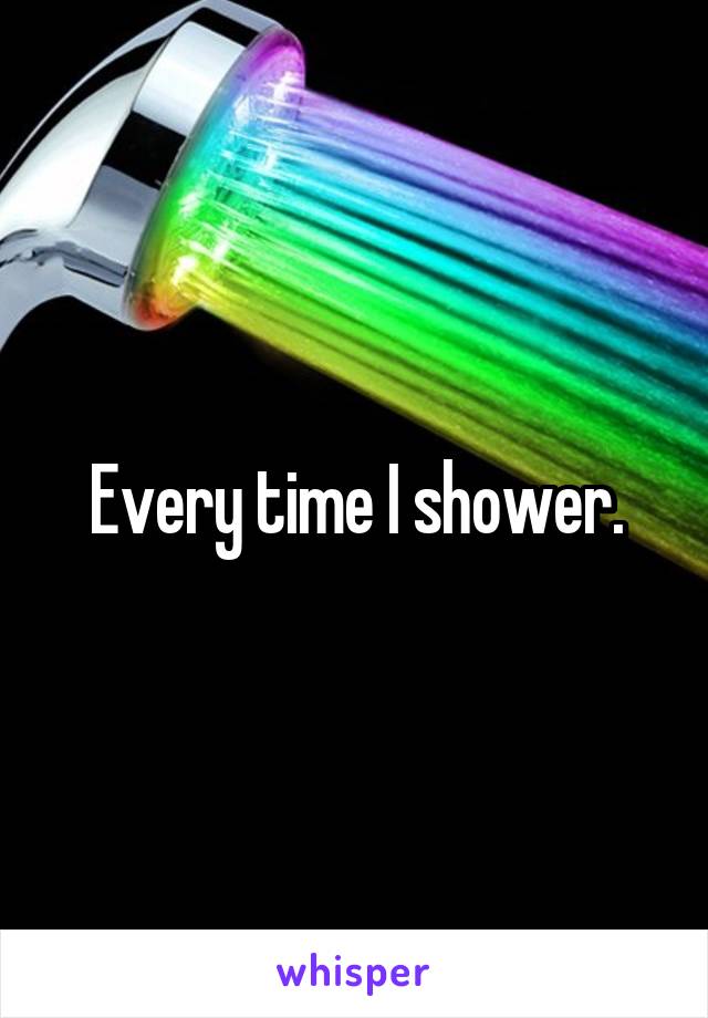 Every time I shower.