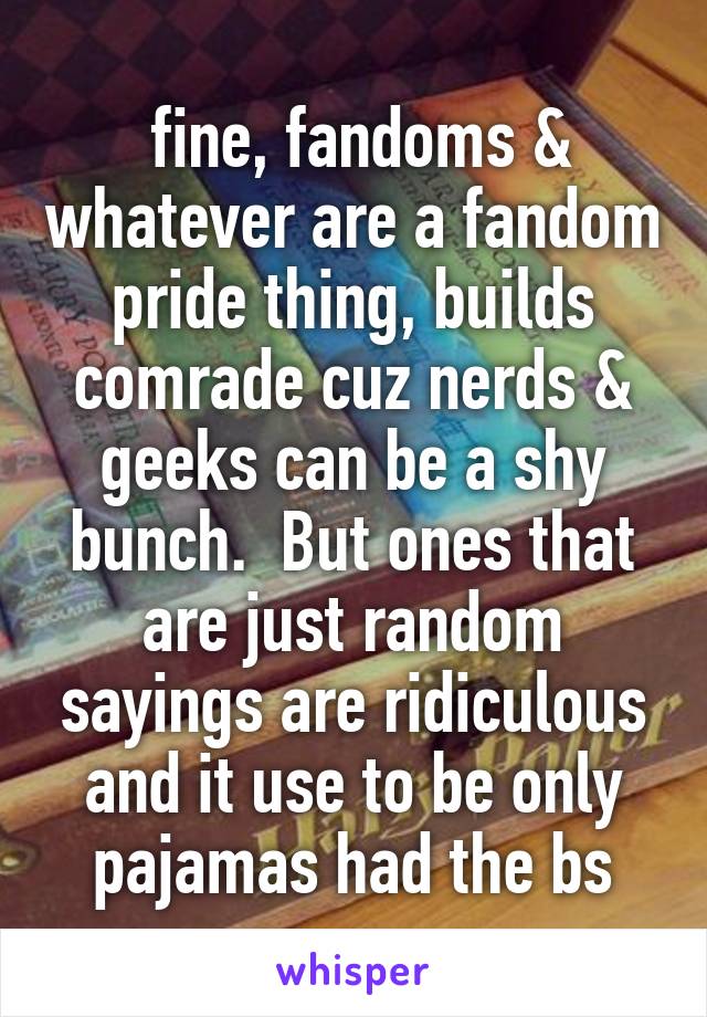  fine, fandoms & whatever are a fandom pride thing, builds comrade cuz nerds & geeks can be a shy bunch.  But ones that are just random sayings are ridiculous and it use to be only pajamas had the bs