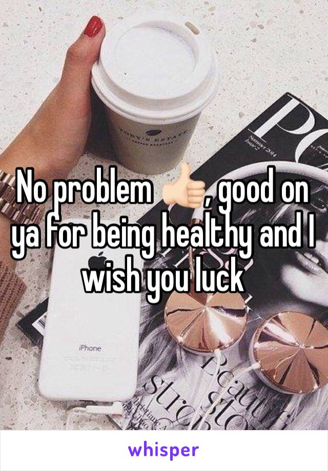 No problem 👍🏻, good on ya for being healthy and I wish you luck