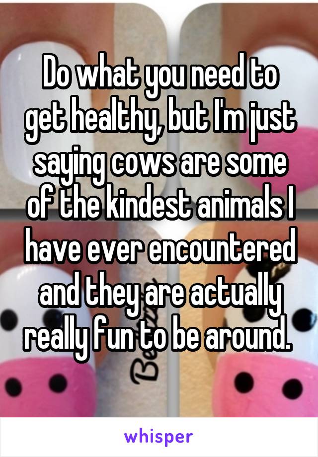 Do what you need to get healthy, but I'm just saying cows are some of the kindest animals I have ever encountered and they are actually really fun to be around.  