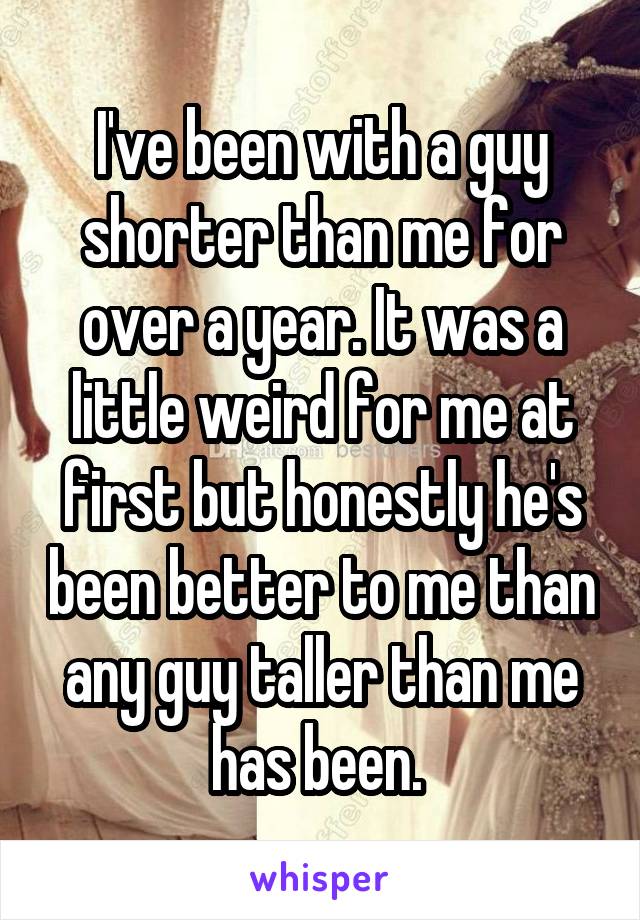 I've been with a guy shorter than me for over a year. It was a little weird for me at first but honestly he's been better to me than any guy taller than me has been. 