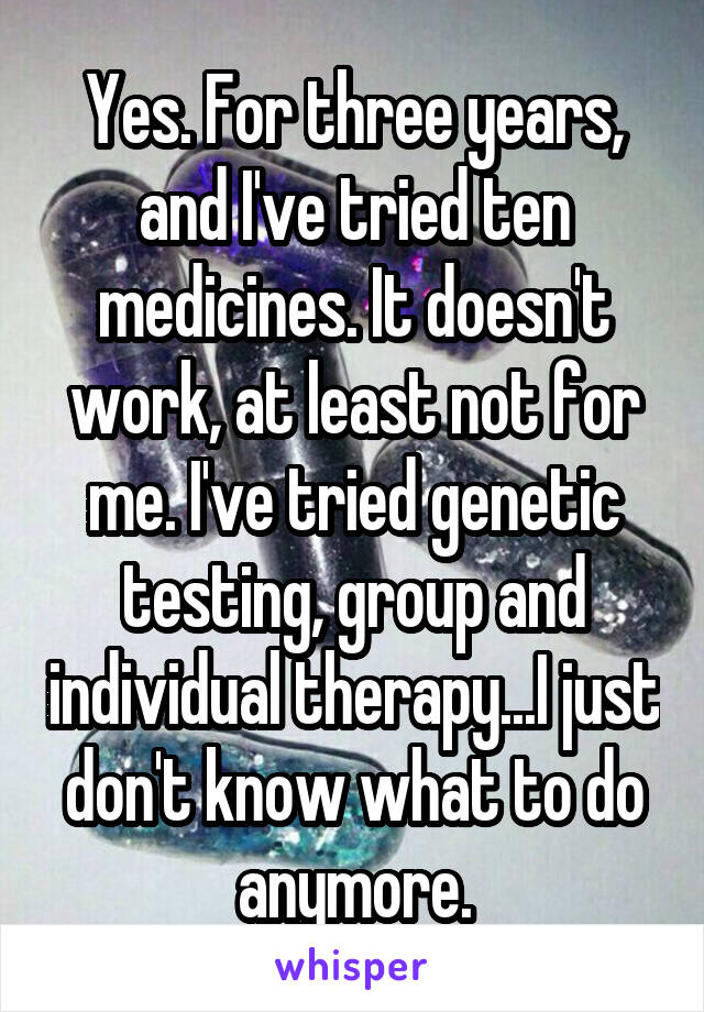 Yes. For three years, and I've tried ten medicines. It doesn't work, at least not for me. I've tried genetic testing, group and individual therapy...I just don't know what to do anymore.