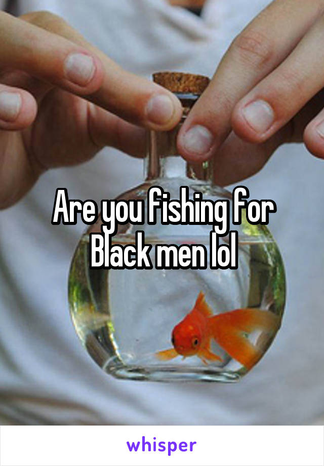Are you fishing for Black men lol