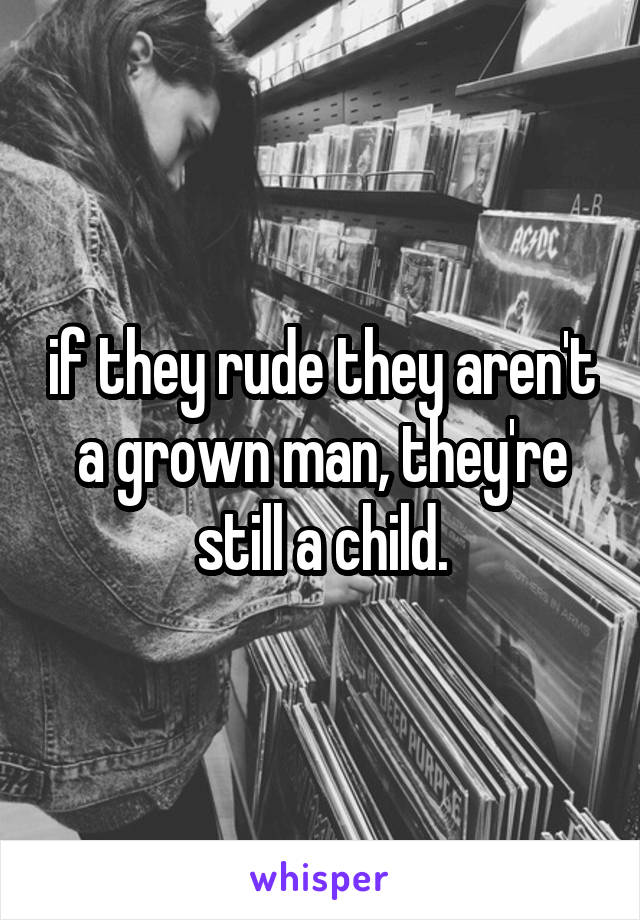 if they rude they aren't a grown man, they're still a child.