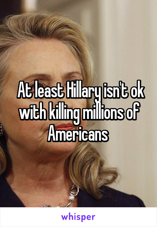  At least Hillary isn't ok with killing millions of Americans 