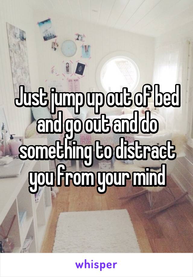 Just jump up out of bed and go out and do something to distract you from your mind