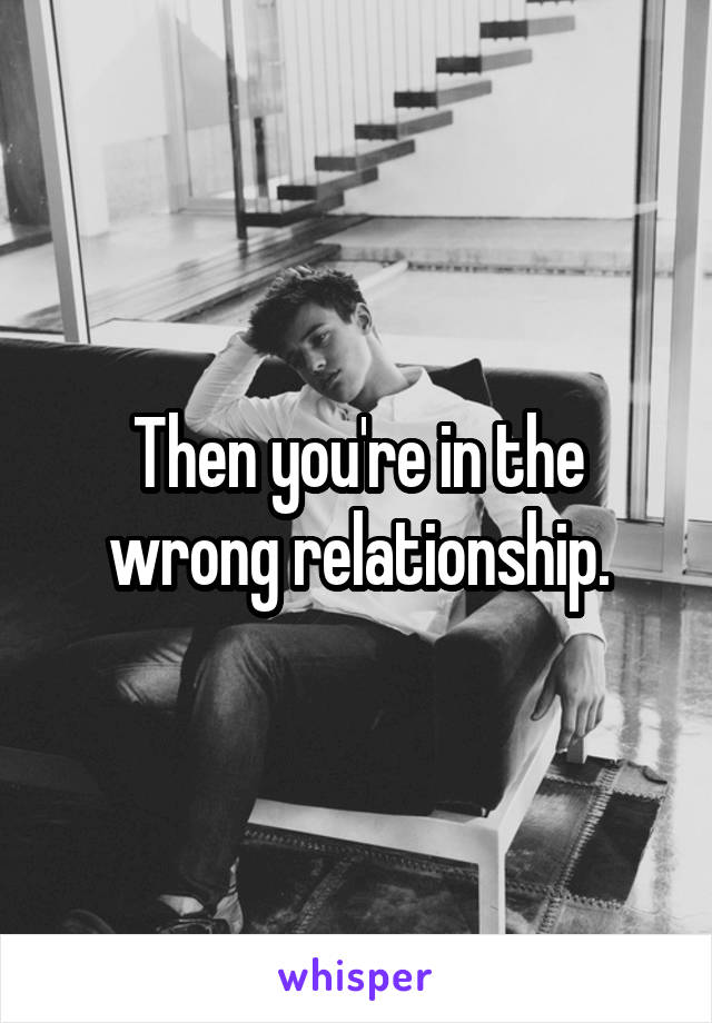 Then you're in the wrong relationship.