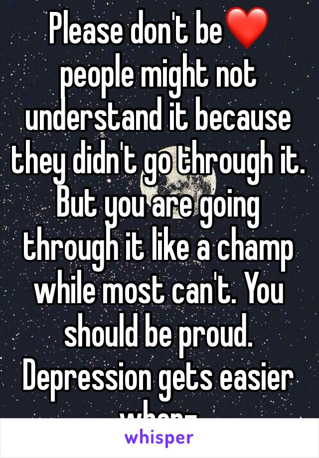 Please don't be❤ people might not understand it because they didn't go through it. But you are going through it like a champ while most can't. You should be proud. Depression gets easier when-