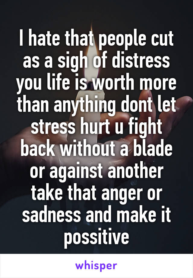 I hate that people cut as a sigh of distress you life is worth more than anything dont let stress hurt u fight back without a blade or against another take that anger or sadness and make it possitive