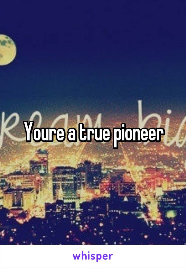 Youre a true pioneer