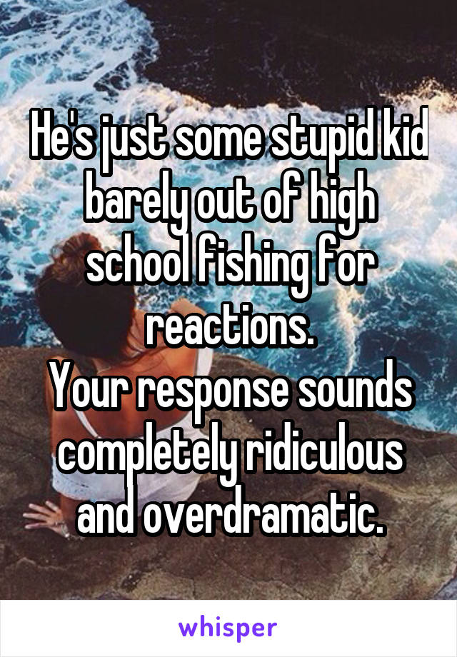 He's just some stupid kid barely out of high school fishing for reactions.
Your response sounds completely ridiculous and overdramatic.