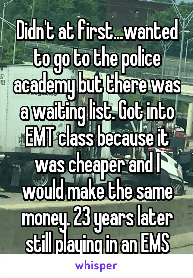 Didn't at first...wanted to go to the police academy but there was a waiting list. Got into EMT class because it was cheaper and I would make the same money. 23 years later still playing in an EMS