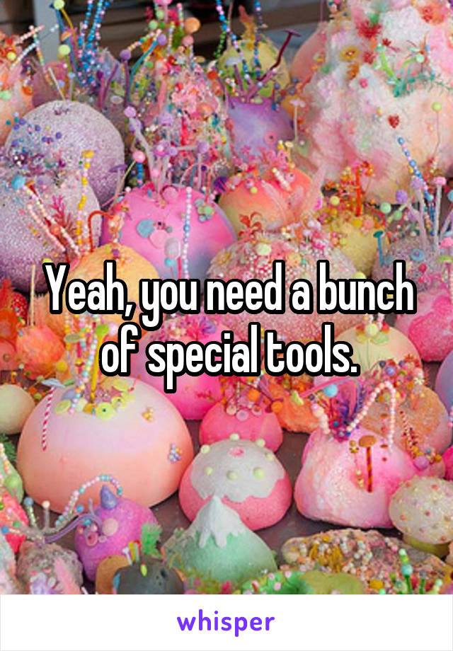 Yeah, you need a bunch of special tools.