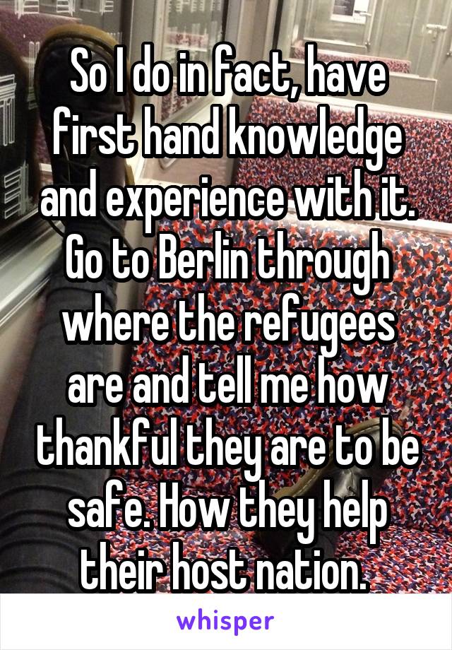 So I do in fact, have first hand knowledge and experience with it. Go to Berlin through where the refugees are and tell me how thankful they are to be safe. How they help their host nation. 