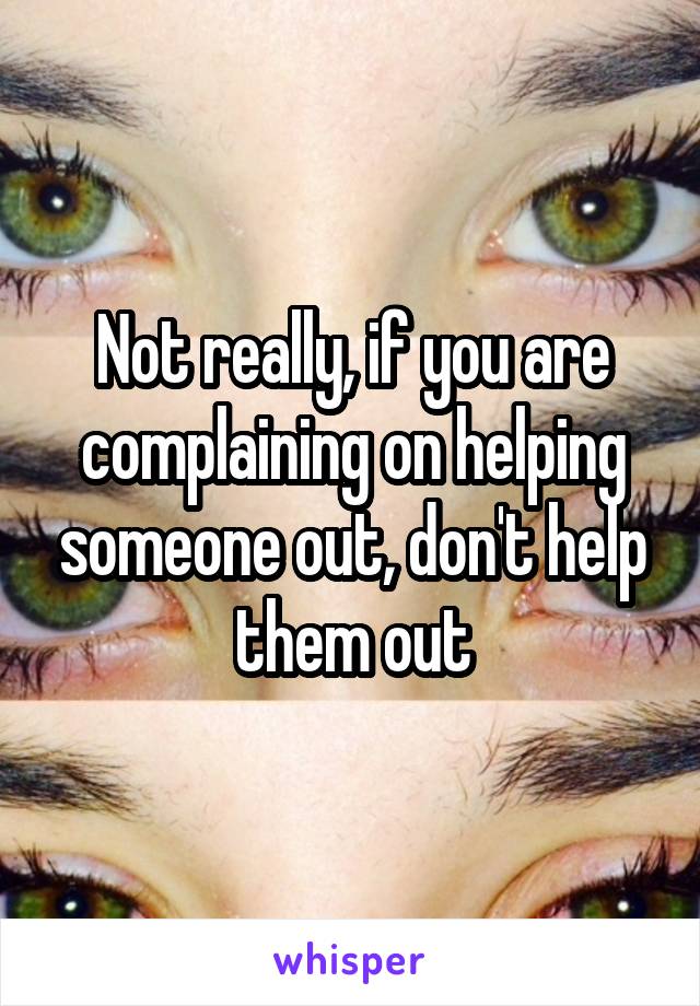 Not really, if you are complaining on helping someone out, don't help them out
