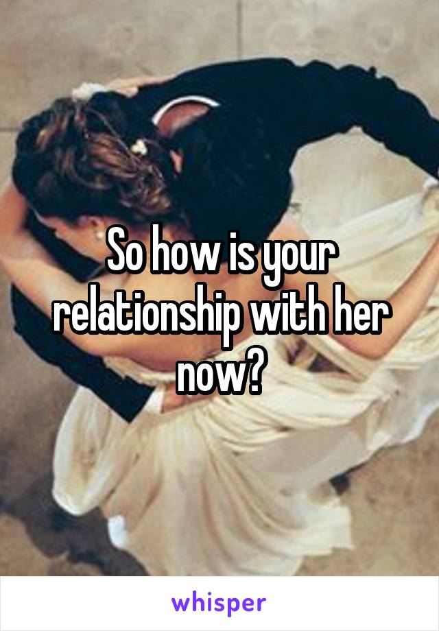 So how is your relationship with her now?