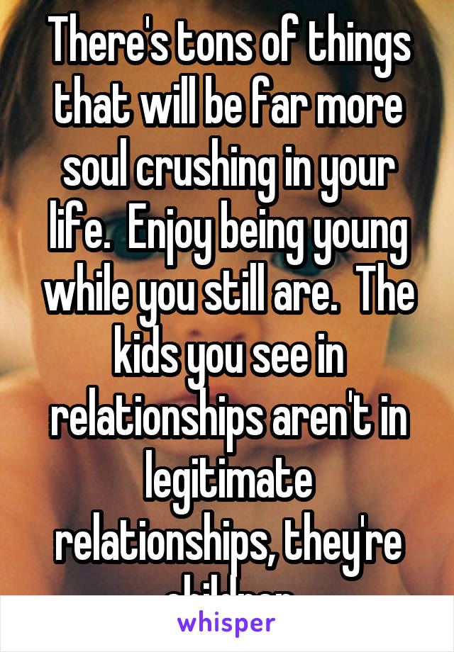 There's tons of things that will be far more soul crushing in your life.  Enjoy being young while you still are.  The kids you see in relationships aren't in legitimate relationships, they're children