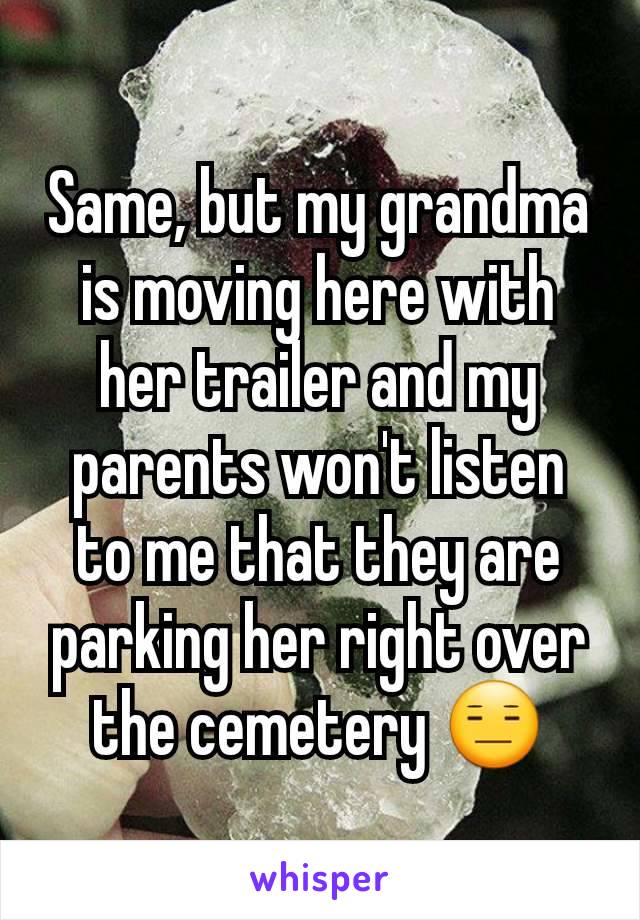 Same, but my grandma is moving here with her trailer and my parents won't listen to me that they are parking her right over the cemetery 😑