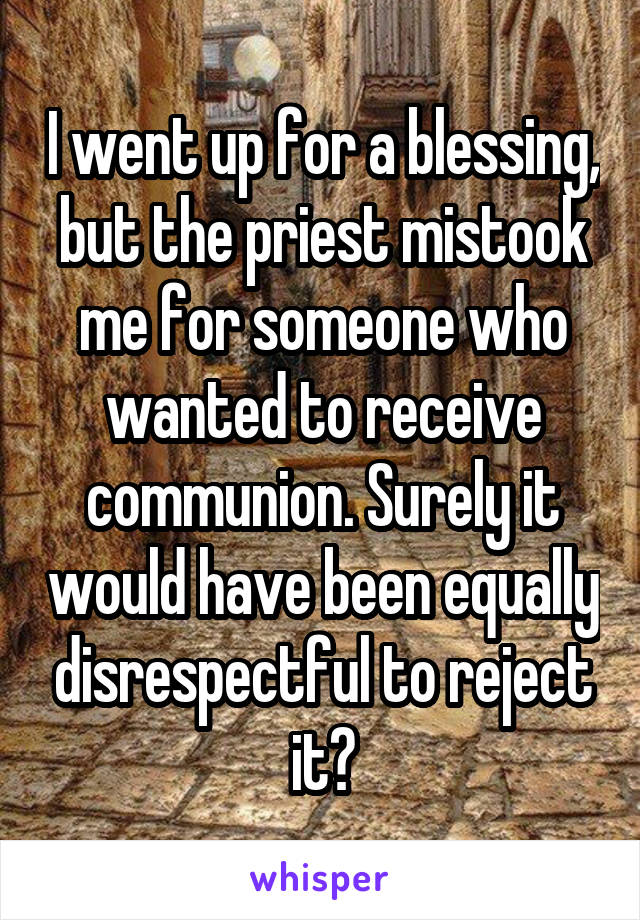 I went up for a blessing, but the priest mistook me for someone who wanted to receive communion. Surely it would have been equally disrespectful to reject it?