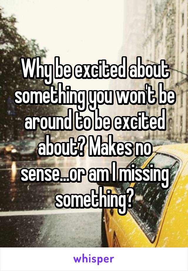Why be excited about something you won't be around to be excited about? Makes no sense...or am I missing something?