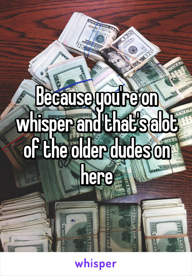 Because you're on whisper and that's alot of the older dudes on here