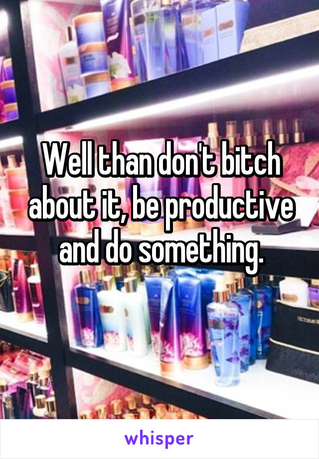 Well than don't bitch about it, be productive and do something.
