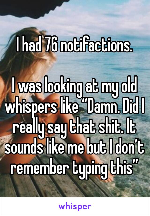 I had 76 notifactions. 

I was looking at my old whispers like “Damn. Did I really say that shit. It sounds like me but I don’t remember typing this” 