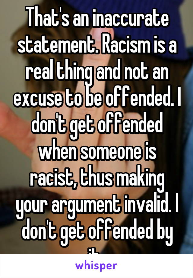 That's an inaccurate statement. Racism is a real thing and not an excuse to be offended. I don't get offended when someone is racist, thus making your argument invalid. I don't get offended by it. 