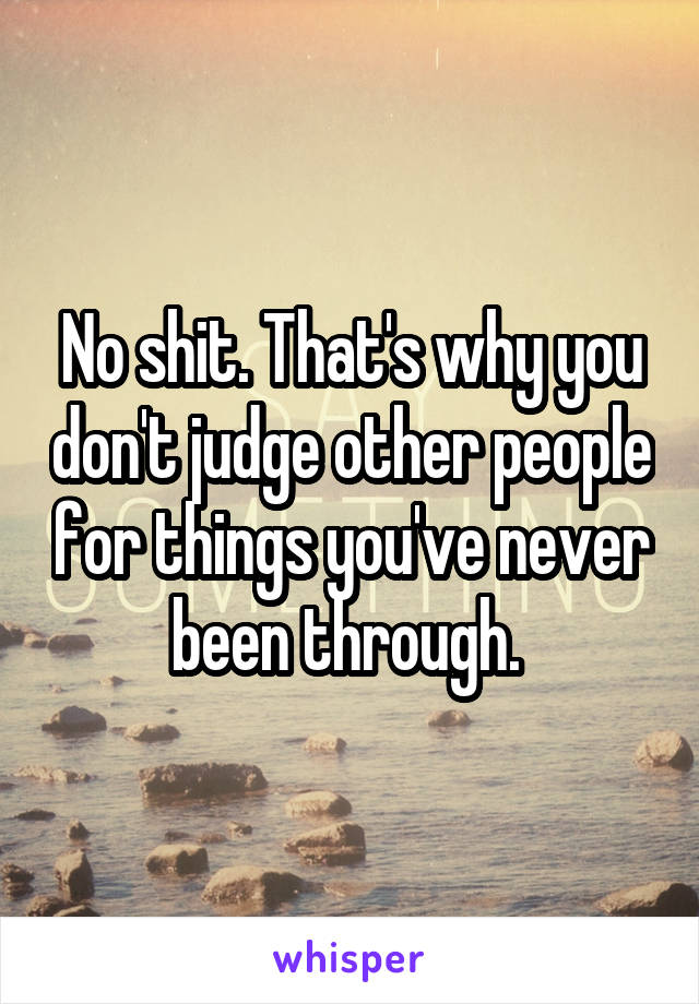 No shit. That's why you don't judge other people for things you've never been through. 