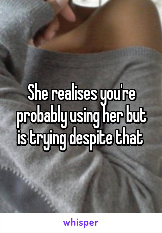 She realises you're probably using her but is trying despite that 