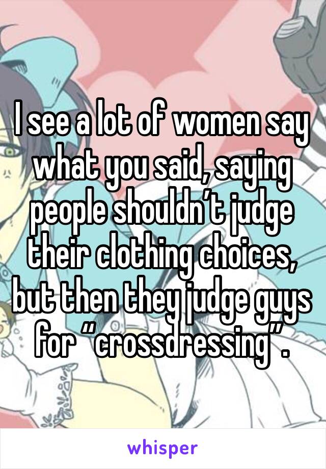 I see a lot of women say what you said, saying people shouldn’t judge their clothing choices, but then they judge guys for “crossdressing”.