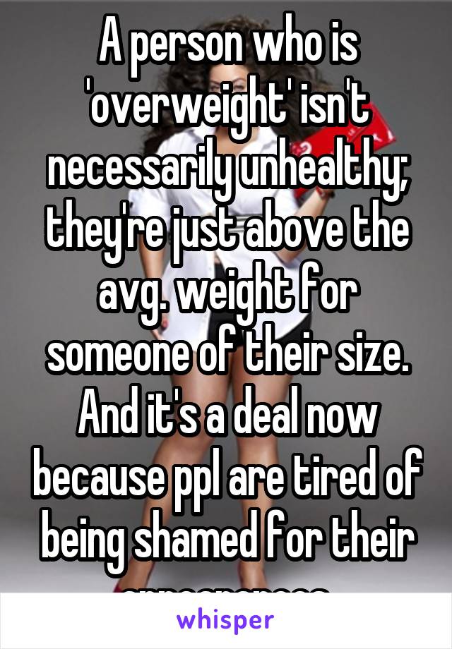 A person who is 'overweight' isn't necessarily unhealthy; they're just above the avg. weight for someone of their size. And it's a deal now because ppl are tired of being shamed for their appearances.