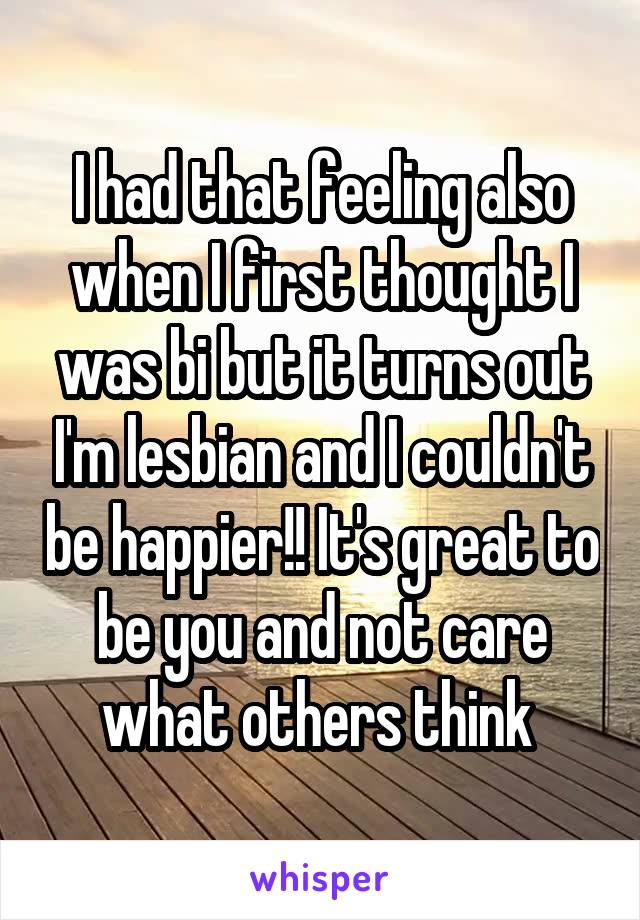 I had that feeling also when I first thought I was bi but it turns out I'm lesbian and I couldn't be happier!! It's great to be you and not care what others think 