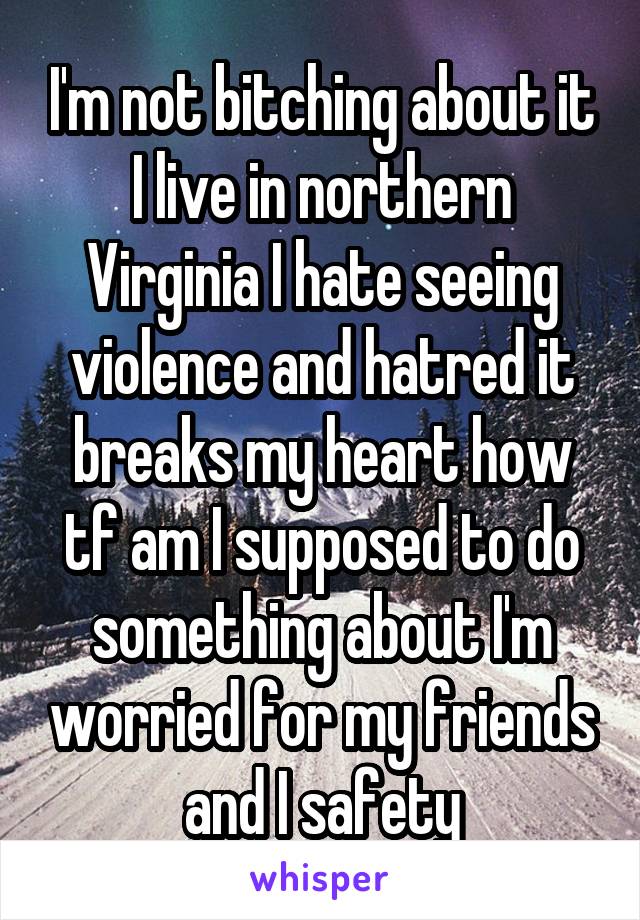 I'm not bitching about it I live in northern Virginia I hate seeing violence and hatred it breaks my heart how tf am I supposed to do something about I'm worried for my friends and I safety