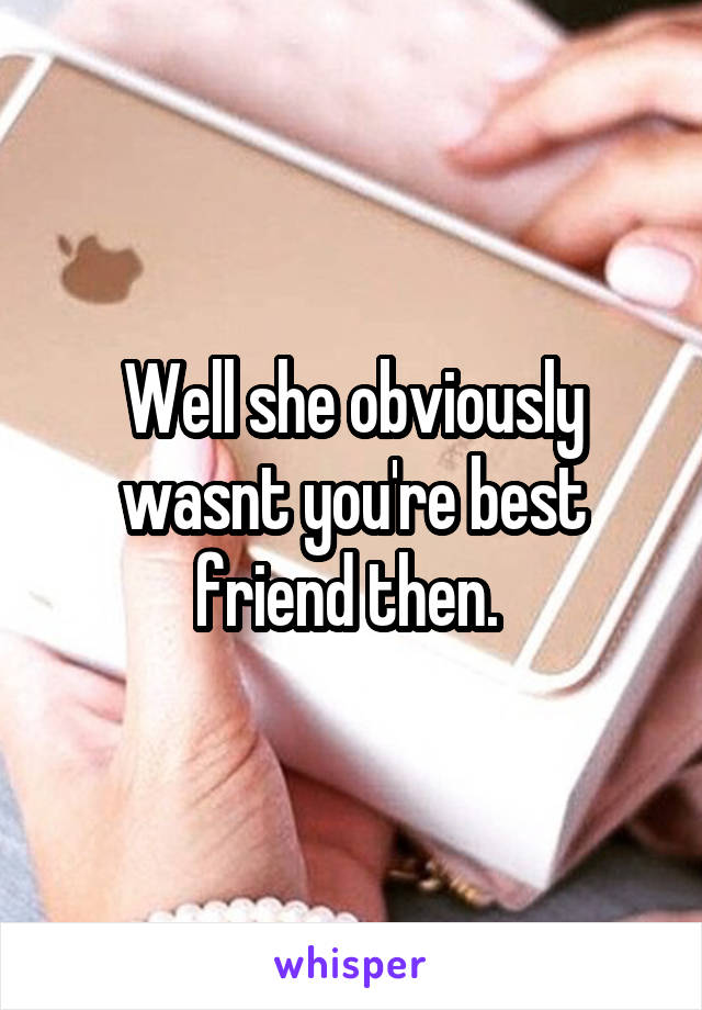 Well she obviously wasnt you're best friend then. 