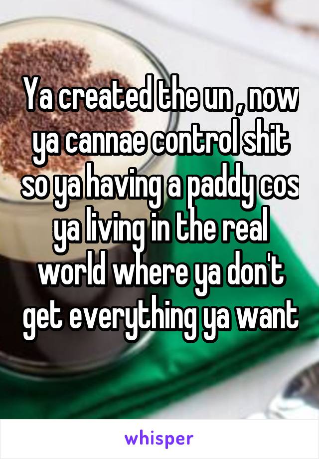 Ya created the un , now ya cannae control shit so ya having a paddy cos ya living in the real world where ya don't get everything ya want 