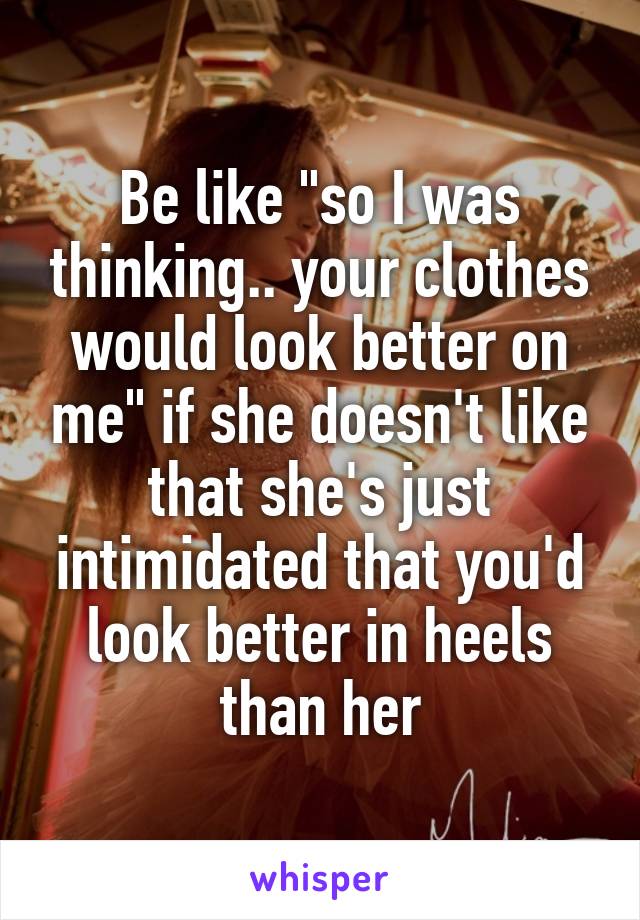Be like "so I was thinking.. your clothes would look better on me" if she doesn't like that she's just intimidated that you'd look better in heels than her