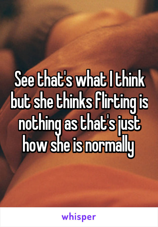See that's what I think but she thinks flirting is nothing as that's just how she is normally 