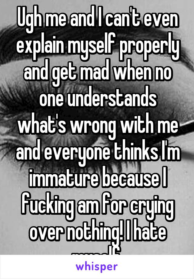 Ugh me and I can't even explain myself properly and get mad when no one understands what's wrong with me and everyone thinks I'm immature because I fucking am for crying over nothing! I hate myself 