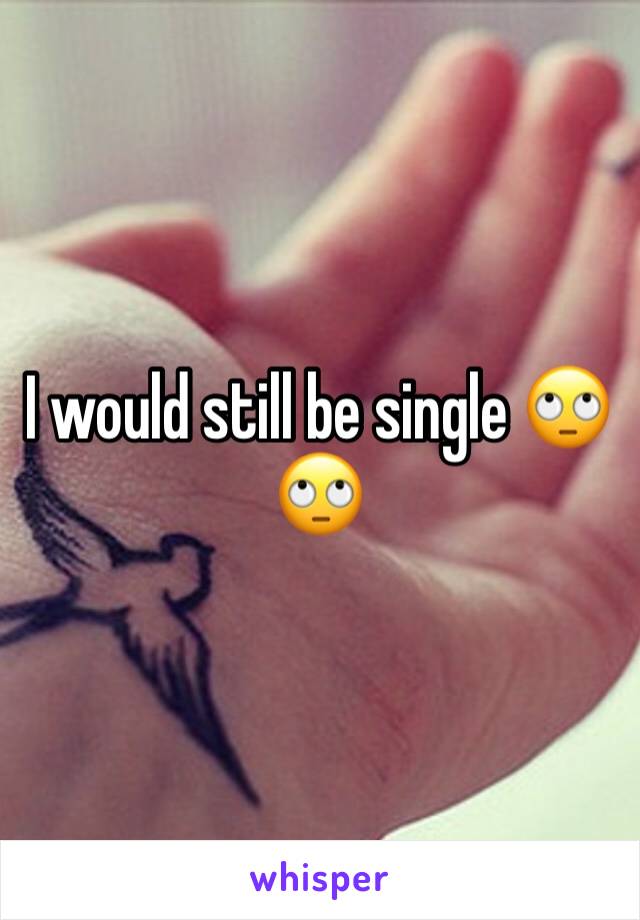 I would still be single 🙄🙄