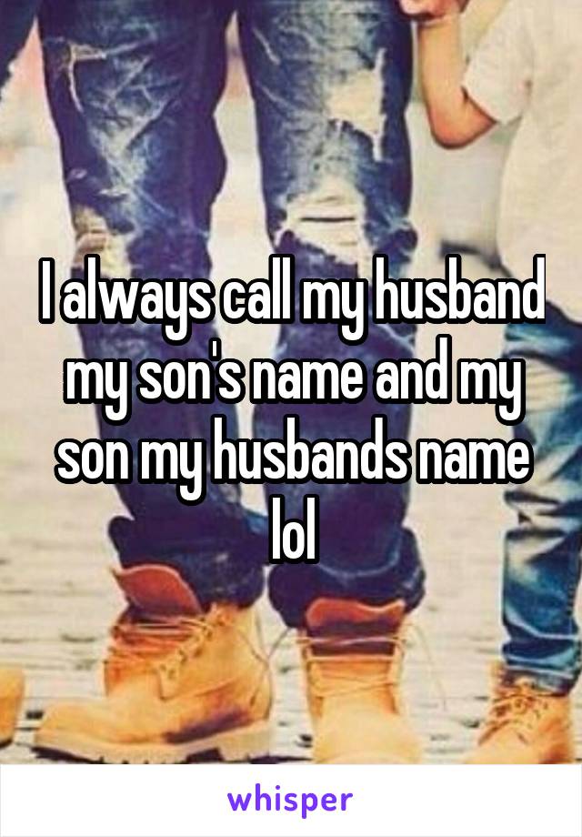 I always call my husband my son's name and my son my husbands name lol