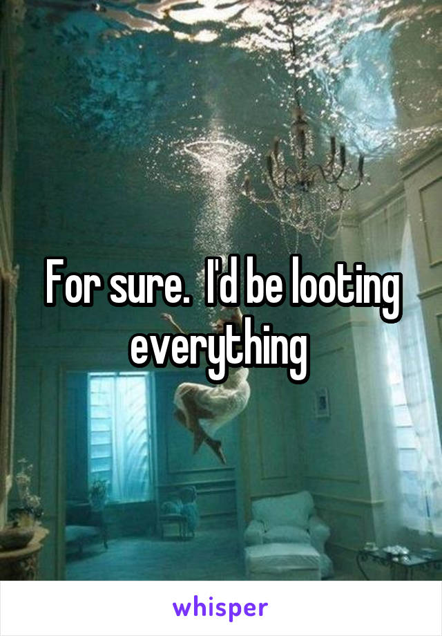For sure.  I'd be looting everything 