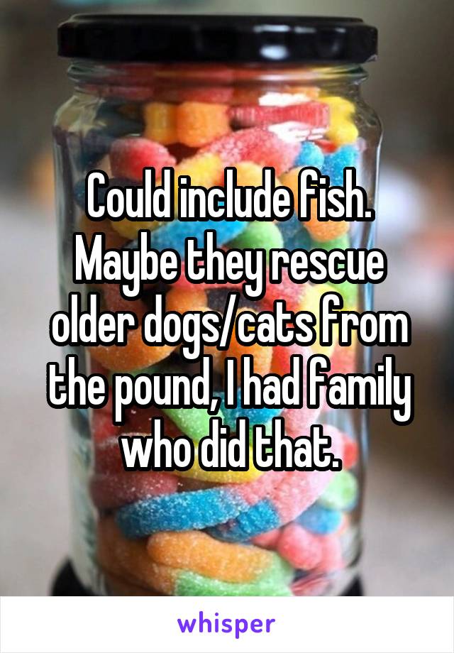 Could include fish. Maybe they rescue older dogs/cats from the pound, I had family who did that.