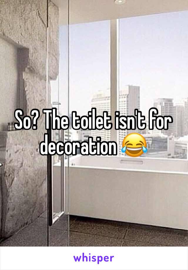 So? The toilet isn't for decoration 😂