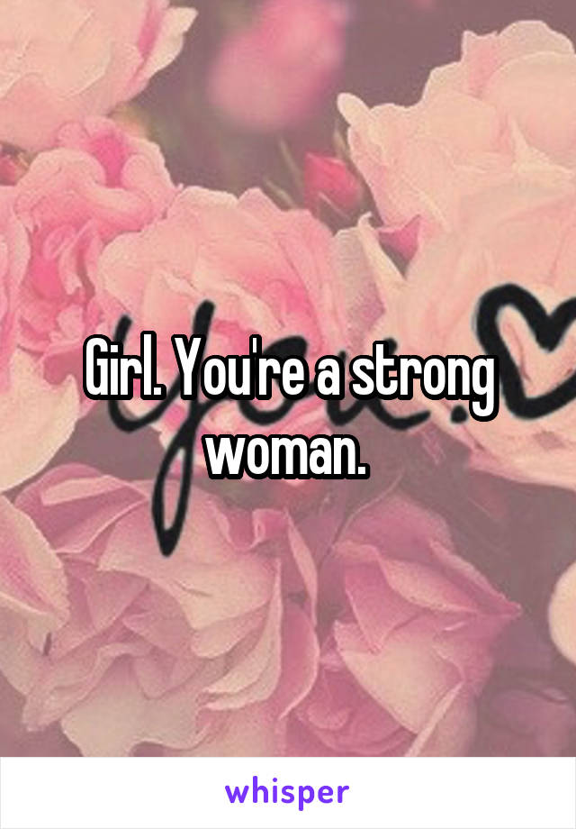 Girl. You're a strong woman. 
