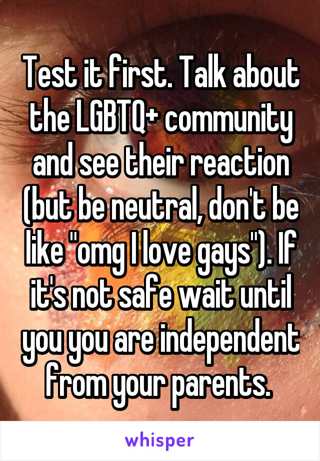 Test it first. Talk about the LGBTQ+ community and see their reaction (but be neutral, don't be like "omg I love gays"). If it's not safe wait until you you are independent from your parents. 