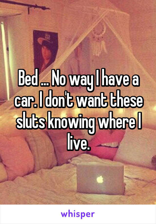 Bed ... No way I have a car. I don't want these sluts knowing where I live.