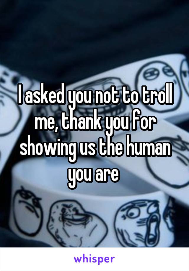 I asked you not to troll me, thank you for showing us the human you are 