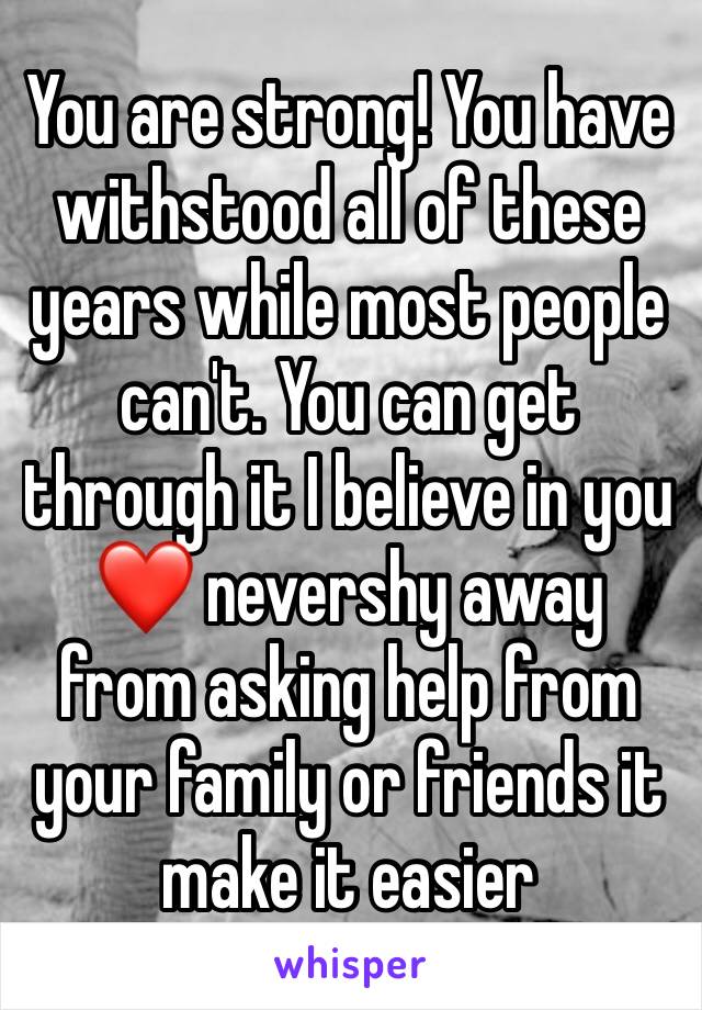 You are strong! You have withstood all of these years while most people can't. You can get through it I believe in you❤ nevershy away from asking help from your family or friends it make it easier